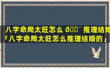 八字命局太旺怎么 🌴 推理结婚「八字命局太旺怎么推理结婚的」